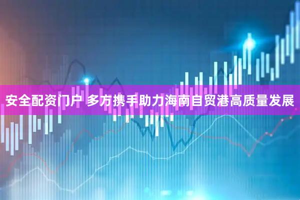 安全配资门户 多方携手助力海南自贸港高质量发展