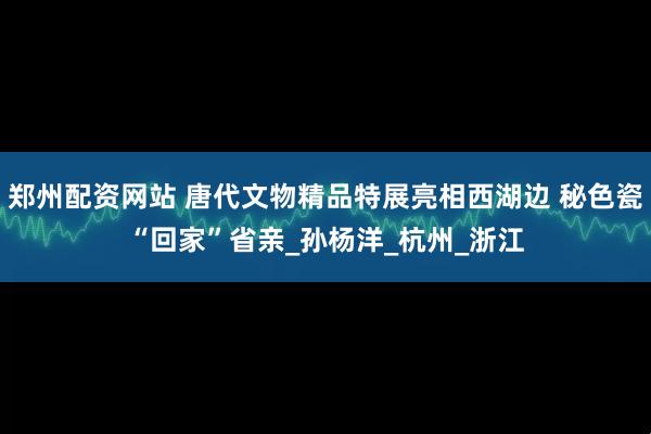 郑州配资网站 唐代文物精品特展亮相西湖边 秘色瓷“回家”省亲_孙杨洋_杭州_浙江