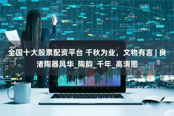 全国十大股票配资平台 千秋为业，文物有言 | 良渚陶器风华_陶韵_千年_高清图