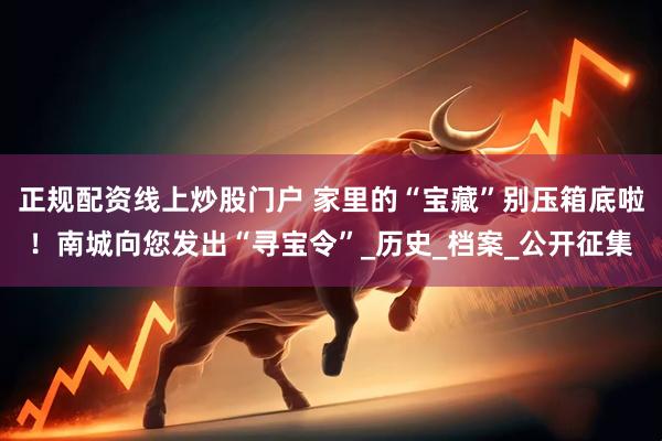 正规配资线上炒股门户 家里的“宝藏”别压箱底啦！南城向您发出“寻宝令”_历史_档案_公开征集