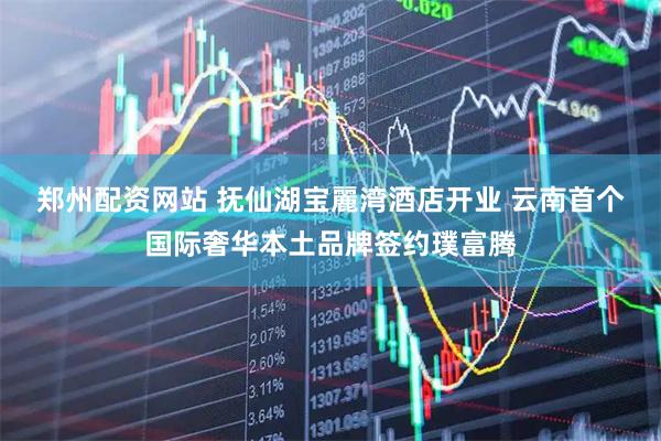 郑州配资网站 抚仙湖宝麗湾酒店开业 云南首个国际奢华本土品牌签约璞富腾