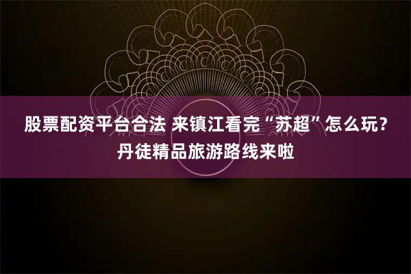 股票配资平台合法 来镇江看完“苏超”怎么玩？丹徒精品旅游路线来啦