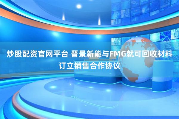 炒股配资官网平台 晋景新能与FMG就可回收材料订立销售合作协议