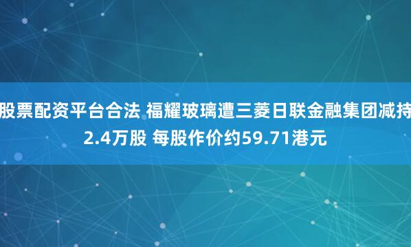 股票配资平台合法 福耀玻璃遭三菱日联金融集团减持2.4万股 每股作价约59.71港元