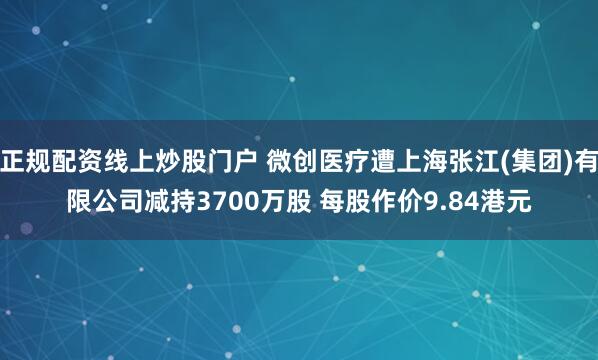正规配资线上炒股门户 微创医疗遭上海张江(集团)有限公司减持3700万股 每股作价9.84港元