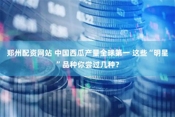 郑州配资网站 中国西瓜产量全球第一 这些“明星”品种你尝过几种？