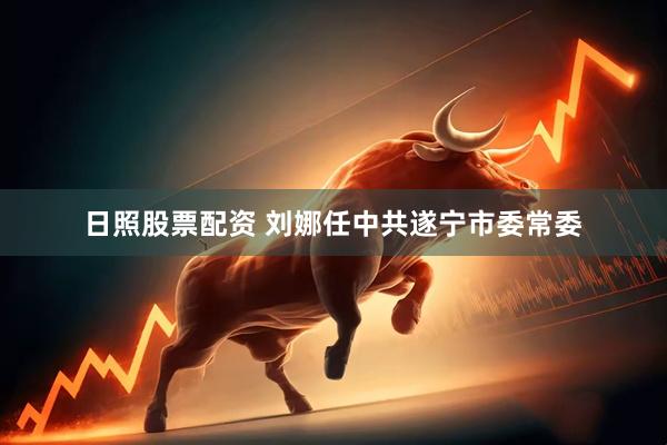 日照股票配资 刘娜任中共遂宁市委常委