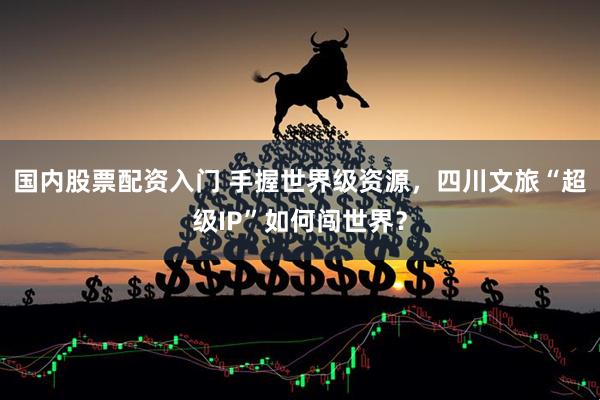 国内股票配资入门 手握世界级资源，四川文旅“超级IP”如何闯世界？