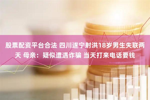 股票配资平台合法 四川遂宁射洪18岁男生失联两天 母亲：疑似遭遇诈骗 当天打来电话要钱