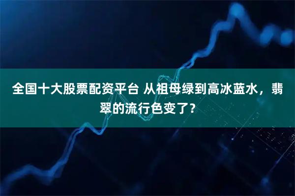 全国十大股票配资平台 从祖母绿到高冰蓝水，翡翠的流行色变了？