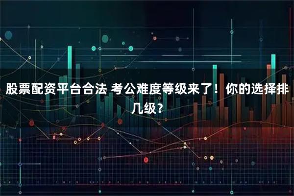 股票配资平台合法 考公难度等级来了！你的选择排几级？