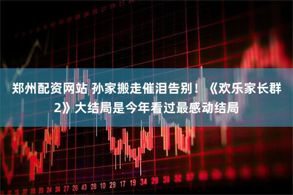 郑州配资网站 孙家搬走催泪告别！《欢乐家长群2》大结局是今年看过最感动结局