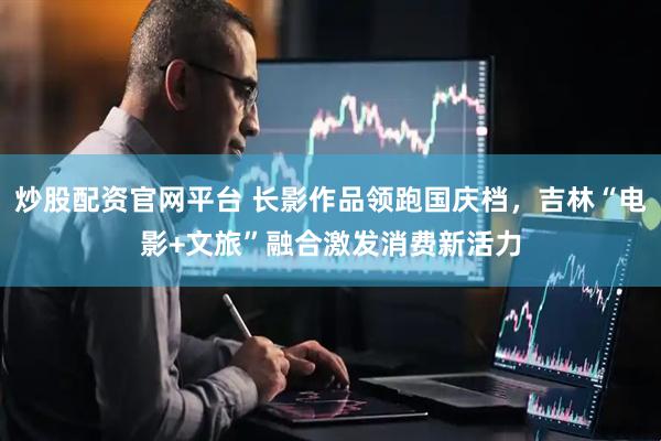 炒股配资官网平台 长影作品领跑国庆档，吉林“电影+文旅”融合激发消费新活力