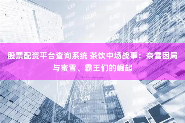 股票配资平台查询系统 茶饮中场战事：奈雪困局与蜜雪、霸王们的崛起